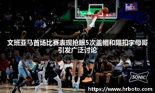 文班亚马首场比赛表现抢眼5次盖帽和隔扣字母哥引发广泛讨论